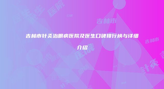 吉林市针灸治眼病医院及医生口碑排行榜与详细介绍