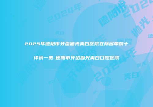 2025年德阳市牙齿抛光美白医院在榜名单前十详情一览-德阳市牙齿抛光美白口腔医院
