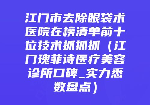 江门市去除眼袋术医院在榜清单前十位技术抓抓抓（江门瑰菲诗医疗美容诊所口碑_实力悉数盘点）