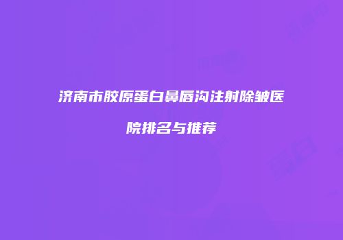济南市胶原蛋白鼻唇沟注射除皱医院排名与推荐