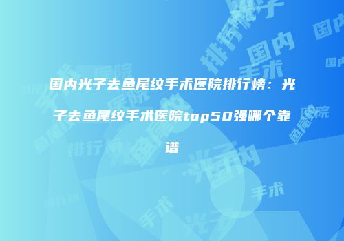 国内光子去鱼尾纹手术医院排行榜：光子去鱼尾纹手术医院top50强哪个靠谱