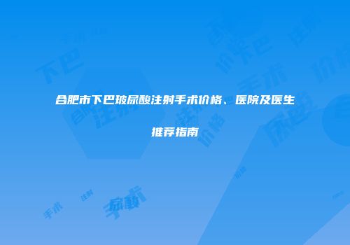 合肥市下巴玻尿酸注射手术价格、医院及医生推荐指南