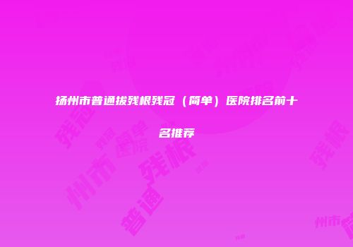 扬州市普通拔残根残冠（简单）医院排名前十名推荐