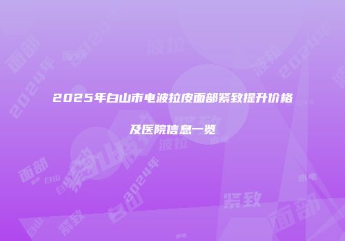 2025年白山市电波拉皮面部紧致提升价格及医院信息一览