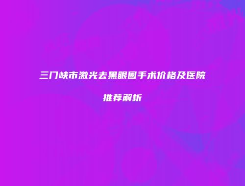 三门峡市激光去黑眼圈手术价格及医院推荐解析