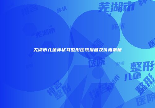 芜湖市儿童杯状耳整形医院排名及价格解析