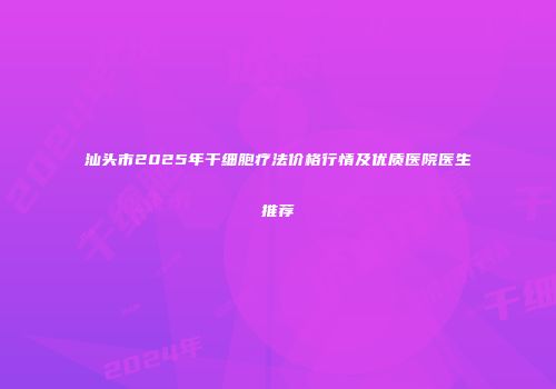 汕头市2025年干细胞疗法价格行情及优质医院医生推荐