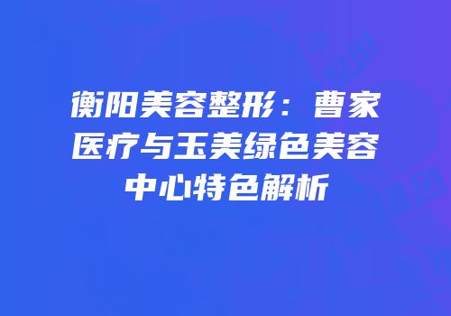 衡阳美容整形：曹家医疗与玉美绿色美容中心特色解析
