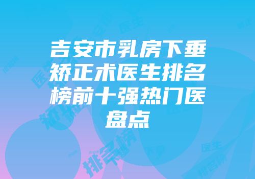 吉安市乳房下垂矫正术医生排名榜前十强热门医盘点