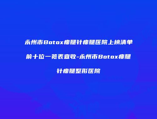 永州市Botox瘦腿针瘦腿医院上榜清单前十位一览表查收-永州市Botox瘦腿针瘦腿整形医院