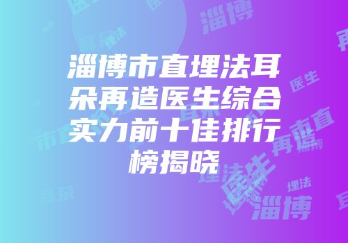 淄博市直埋法耳朵再造医生综合实力前十佳排行榜揭晓