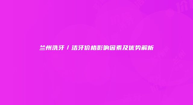 兰州洗牙／洁牙价格影响因素及优势解析