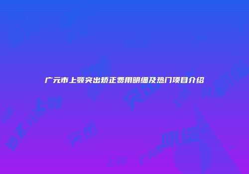 广元市上颚突出矫正费用明细及热门项目介绍