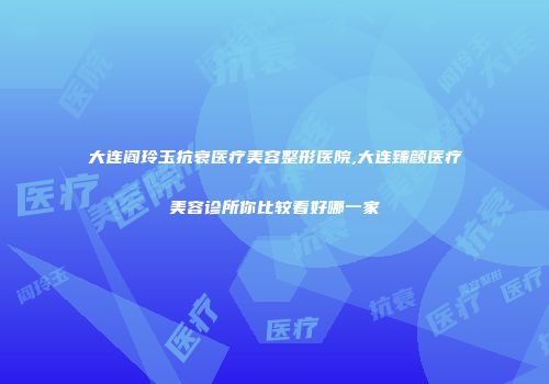 大连阎玲玉抗衰医疗美容整形医院,大连臻颜医疗美容诊所你比较看好哪一家
