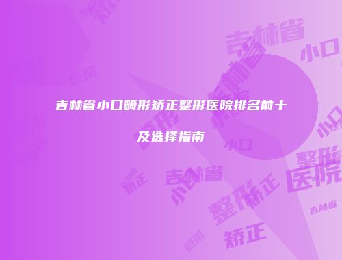 吉林省小口畸形矫正整形医院排名前十及选择指南