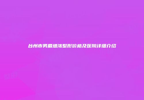 台州市男眉增浓整形价格及医院详细介绍