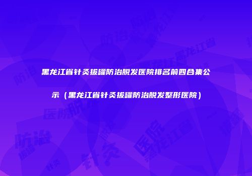 黑龙江省针灸拔罐防治脱发医院排名前四合集公示（黑龙江省针灸拔罐防治脱发整形医院）
