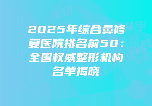 2025年综合鼻修复医院排名前50：全国权威整形机构名单揭晓