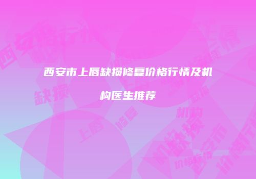 西安市上唇缺损修复价格行情及机构医生推荐
