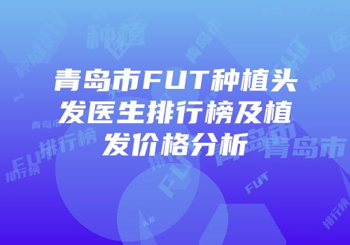 青岛市FUT种植头发医生排行榜及植发价格分析