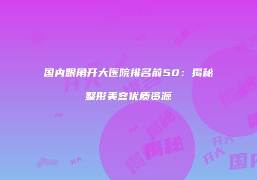 国内眼角开大医院排名前50：揭秘整形美容优质资源