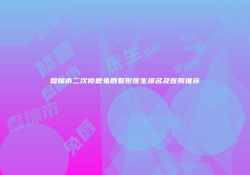 盘锦市二次修复兔唇整形医生排名及医院推荐