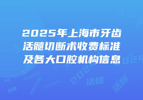 2025年上海市牙齿活髓切断术收费标准及各大口腔机构信息