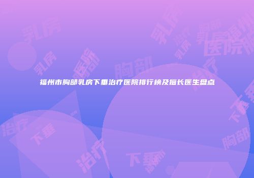 福州市胸部乳房下垂治疗医院排行榜及擅长医生盘点