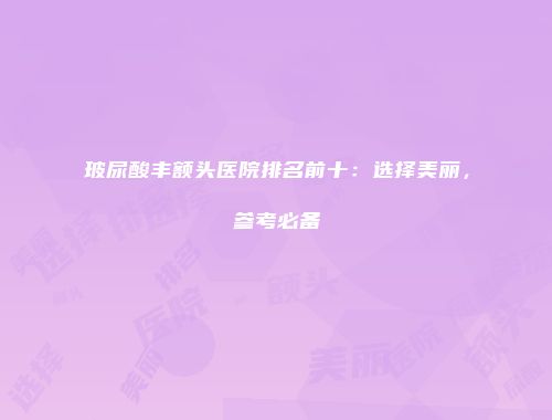 玻尿酸丰额头医院排名前十：选择美丽，参考必备