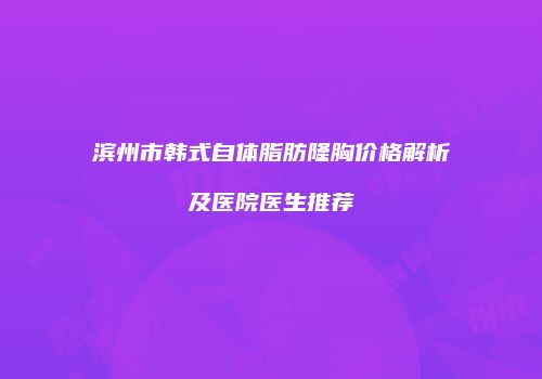 滨州市韩式自体脂肪隆胸价格解析及医院医生推荐