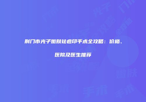 荆门市光子嫩肤祛痘印手术全攻略：价格、医院及医生推荐