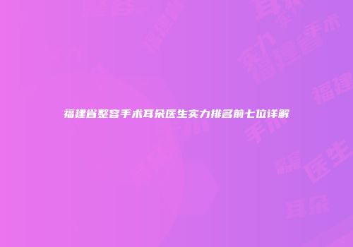 福建省整容手术耳朵医生实力排名前七位详解