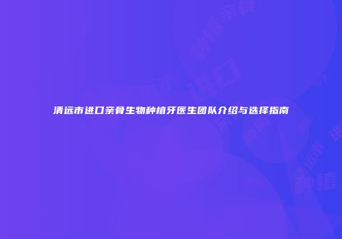 清远市进口亲骨生物种植牙医生团队介绍与选择指南