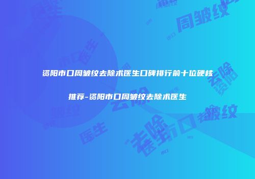 资阳市口周皱纹去除术医生口碑排行前十位硬核推荐-资阳市口周皱纹去除术医生