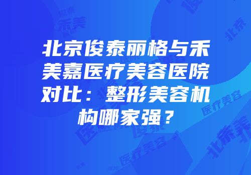 北京俊泰丽格与禾美嘉医疗美容医院对比：整形美容机构哪家强？