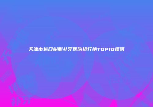 天津市进口树脂补牙医院排行榜TOP10揭晓