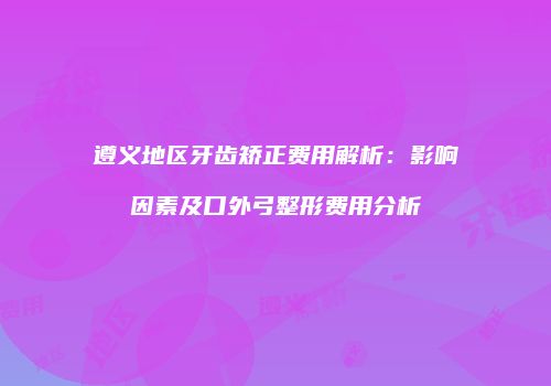 遵义地区牙齿矫正费用解析：影响因素及口外弓整形费用分析