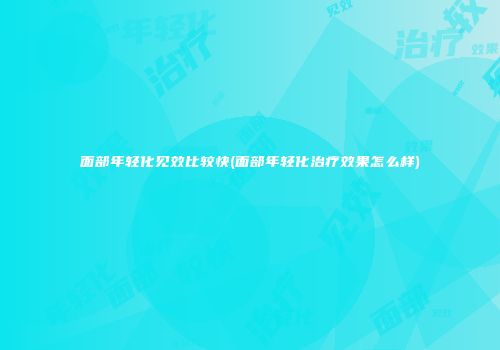 面部年轻化见效比较快(面部年轻化治疗效果怎么样)