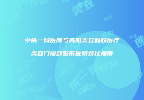 中铁一局医院与咸阳美立晶肤医疗美容门诊部整形医院对比指南