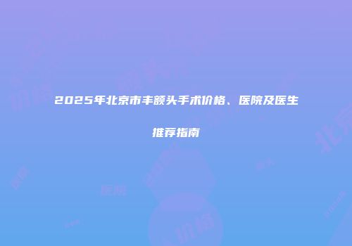 2025年北京市丰额头手术价格、医院及医生推荐指南