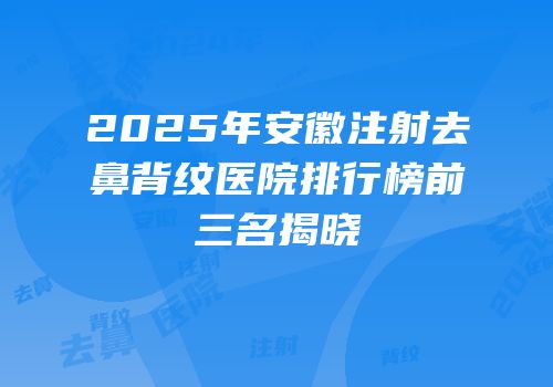 2025年安徽注射去鼻背纹医院排行榜前三名揭晓