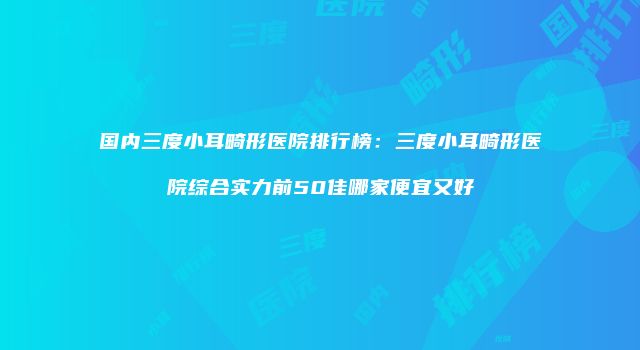 国内三度小耳畸形医院排行榜：三度小耳畸形医院综合实力前50佳哪家便宜又好