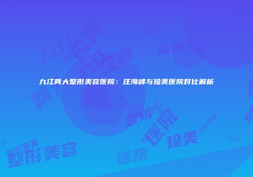 九江两大整形美容医院：汪海峰与珍美医院对比解析