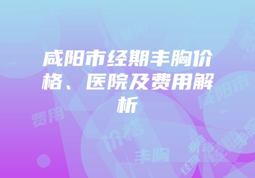 咸阳市经期丰胸价格、医院及费用解析