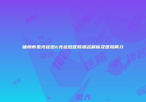扬州市激光祛斑E光祛斑医院排名解析及医院简介