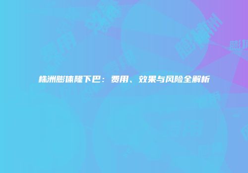株洲膨体隆下巴：费用、效果与风险全解析