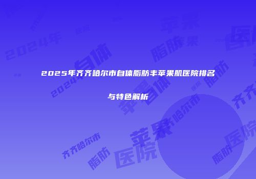 2025年齐齐哈尔市自体脂肪丰苹果肌医院排名与特色解析
