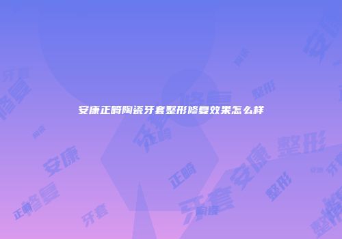安康正畸陶瓷牙套整形修复效果怎么样