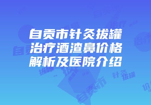 自贡市针灸拔罐治疗酒渣鼻价格解析及医院介绍