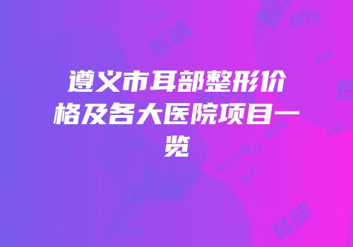 遵义市耳部整形价格及各大医院项目一览